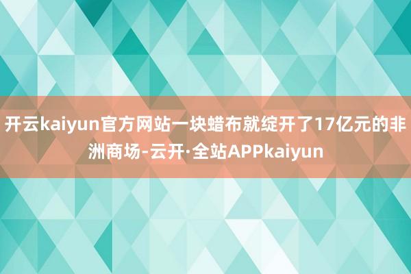 开云kaiyun官方网站一块蜡布就绽开了17亿元的非洲商场-云开·全站APPkaiyun
