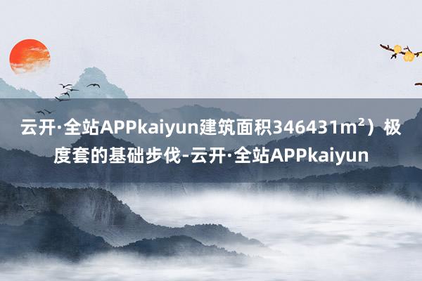 云开·全站APPkaiyun建筑面积346431m²）极度套的基础步伐-云开·全站APPkaiyun